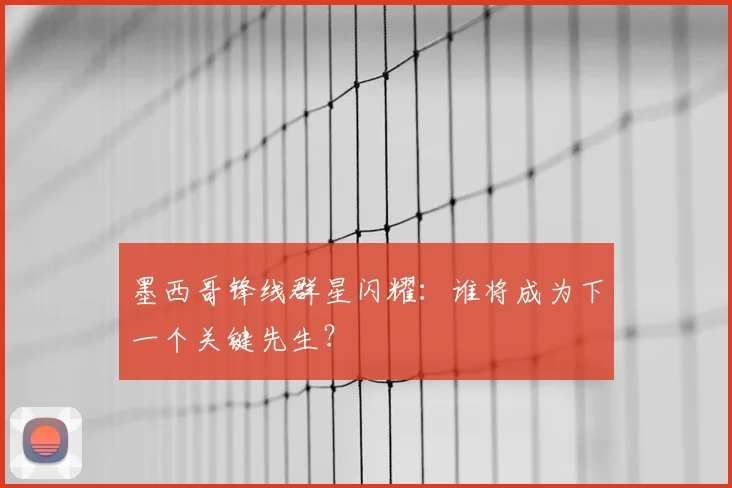 墨西哥锋线群星闪耀：谁将成为下一个关键先生？