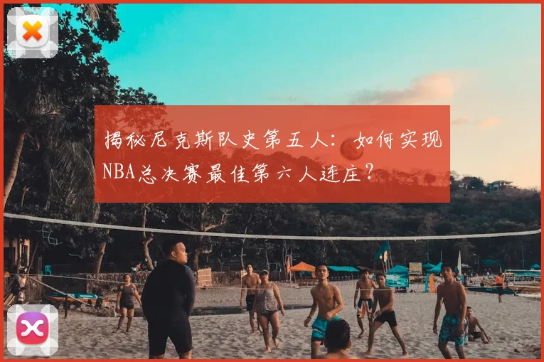 揭秘尼克斯队史第五人:如何实现NBA总决赛最佳第六人连庄?