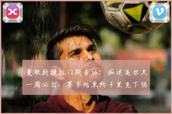 曼联新援拉门斯专访：痴迷高尔夫一周必打，赛季结束约卡里克下场切磋