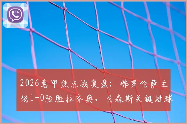 2026意甲焦点战复盘：佛罗伦萨主场1-0险胜拉齐奥，戈森斯关键进球全解析，附全场录像回放地址及技术统计
