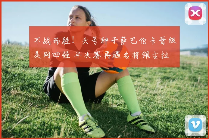 不战而胜！头号种子萨巴伦卡晋级美网四强 半决赛再遇名将佩古拉
