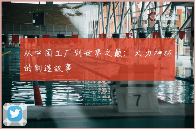 从中国工厂到世界之巅：大力神杯的制造故事