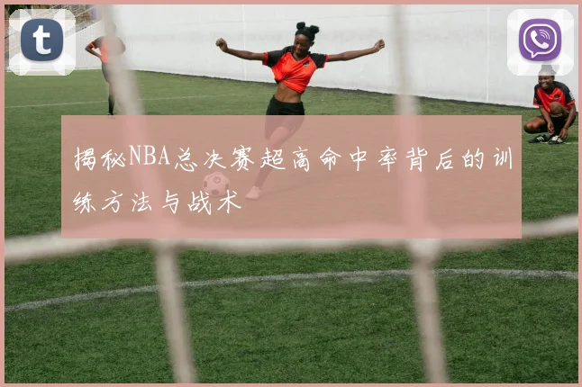 揭秘NBA总决赛超高命中率背后的训练方法与战术