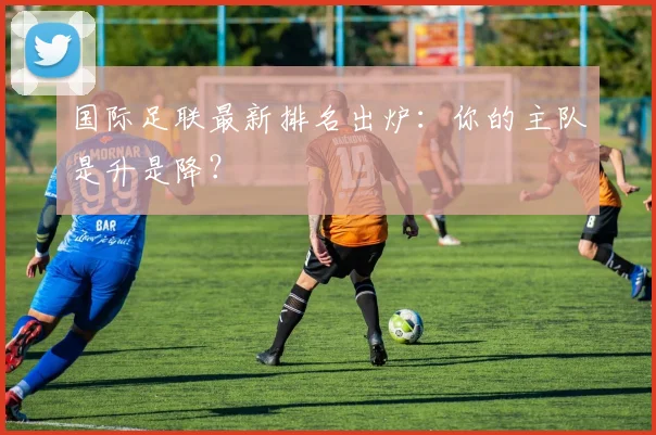 国际足联最新排名出炉：你的主队是升是降？