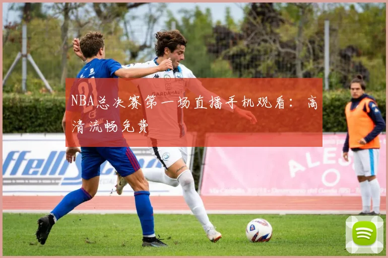 NBA总决赛第一场直播手机观看：高清流畅免费
