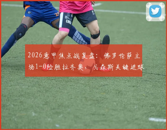 2026意甲焦点战复盘:佛罗伦萨主场1-0险胜拉齐奥,戈森斯关键进球全解析,附全场录像回放地址及技术统计