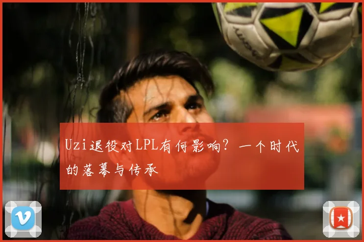 Uzi退役对LPL有何影响？一个时代的落幕与传承