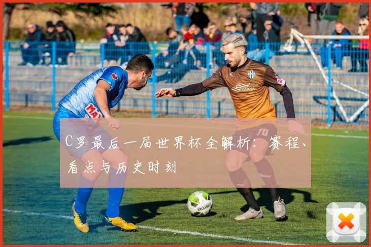 C罗最后一届世界杯全解析：赛程、看点与历史时刻