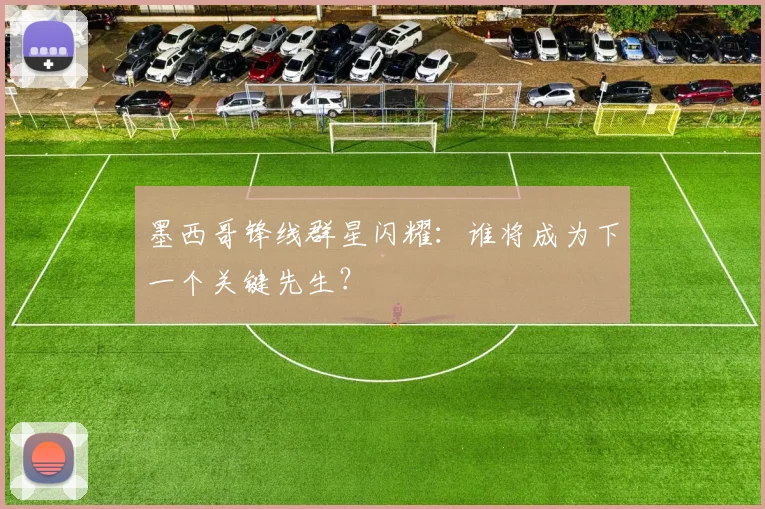 墨西哥锋线群星闪耀：谁将成为下一个关键先生？