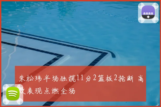 朱松玮半场独揽11分2篮板2抢断 高效表现点燃全场