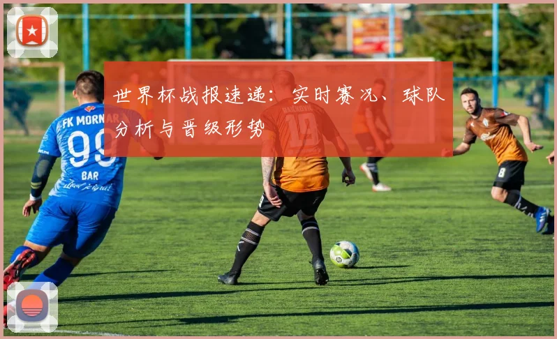 世界杯战报速递：实时赛况、球队分析与晋级形势